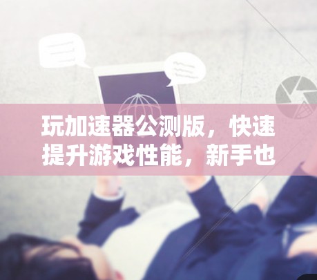 玩加速器公测版，快速提升游戏性能，新手也可轻松入手