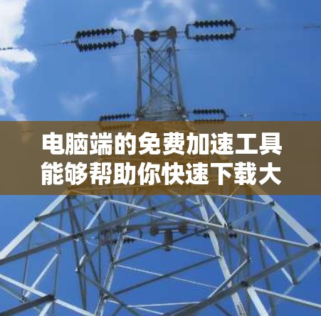 电脑端的免费加速工具能够帮助你快速下载大量文件，节省时间。以下是一些实用的步骤指南，帮助你高效利用这些工具