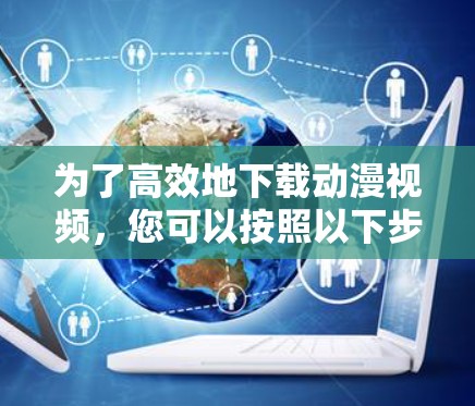 为了高效地下载动漫视频，您可以按照以下步骤进行选择和使用
