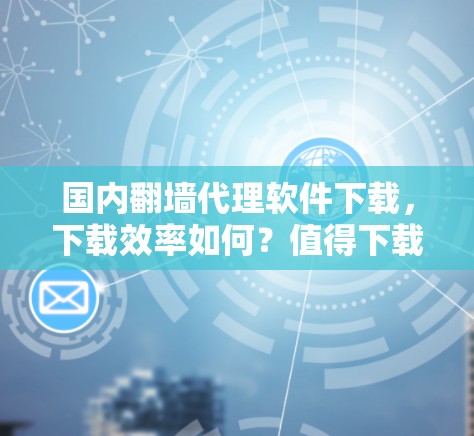 国内翻墙代理软件下载，下载效率如何？值得下载吗？