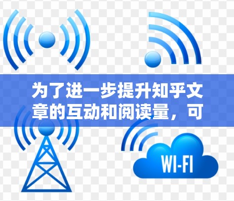 为了进一步提升知乎文章的互动和阅读量，可以从以下几个方面进行改进